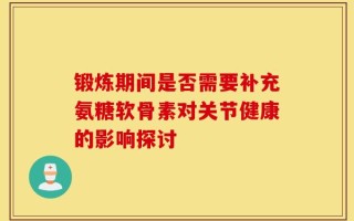 锻炼期间是否需要补充氨糖软骨素对关节健康的影响探讨