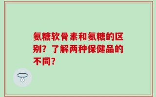 氨糖软骨素和氨糖的区别？了解两种保健品的不同？
