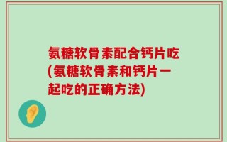 氨糖软骨素配合钙片吃(氨糖软骨素和钙片一起吃的正确方法)