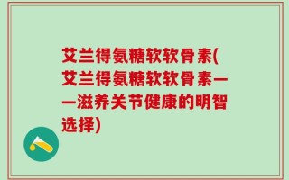 艾兰得氨糖软软骨素(艾兰得氨糖软软骨素——滋养关节健康的明智选择)