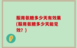 服用氨糖多少天有效果(服用氨糖多少天能见效？)