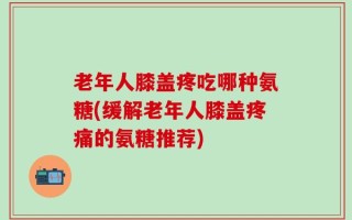 老年人膝盖疼吃哪种氨糖(缓解老年人膝盖疼痛的氨糖推荐)