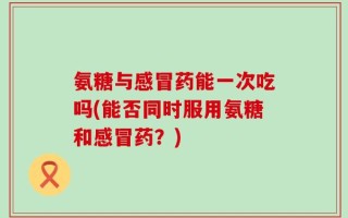 氨糖与感冒药能一次吃吗(能否同时服用氨糖和感冒药？)