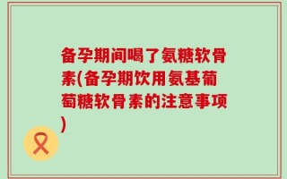 备孕期间喝了氨糖软骨素(备孕期饮用氨基葡萄糖软骨素的注意事项)