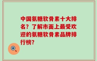 中国氨糖软骨素十大排名？了解市面上最受欢迎的氨糖软骨素品牌排行榜？