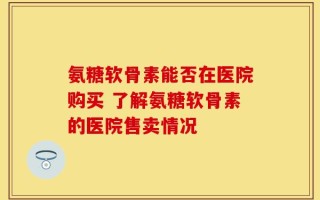 氨糖软骨素能否在医院购买 了解氨糖软骨素的医院售卖情况
