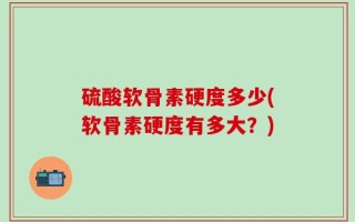 硫酸软骨素硬度多少(软骨素硬度有多大？)