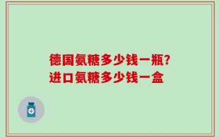 德国氨糖多少钱一瓶？进口氨糖多少钱一盒