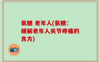 氨糖 老年人(氨糖：缓解老年人关节疼痛的良方)