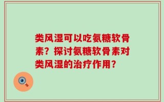 类风湿可以吃氨糖软骨素？探讨氨糖软骨素对类风湿的治疗作用？