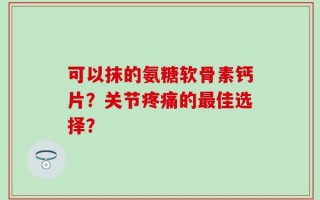 可以抹的氨糖软骨素钙片？关节疼痛的最佳选择？