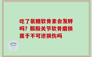吃了氨糖软骨素会发胖吗？髌股关节软骨磨损属于不可逆损伤吗