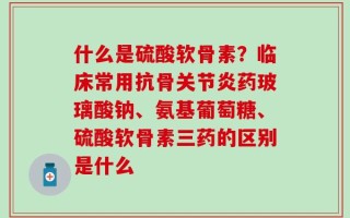 什么是硫酸软骨素？临床常用抗骨关节炎药玻璃酸钠、氨基葡萄糖、硫酸软骨素三药的区别是什么