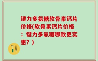 键力多氨糖软骨素钙片价格(软骨素钙片价格：键力多氨糖哪款更实惠？)