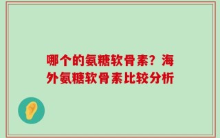 哪个的氨糖软骨素？海外氨糖软骨素比较分析
