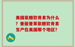 美国氨糖软骨素为什么？普丽普莱氨糖软骨素生产在美国那个地区？