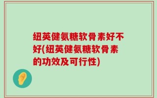 纽英健氨糖软骨素好不好(纽英健氨糖软骨素的功效及可行性)