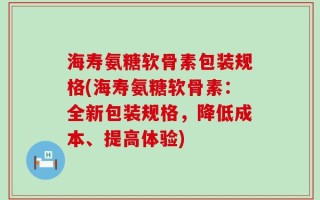 海寿氨糖软骨素包装规格(海寿氨糖软骨素：全新包装规格，降低成本、提高体验)