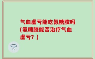 气血虚亏能吃氨糖胶吗(氨糖胶能否治疗气血虚亏？)