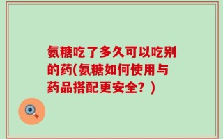 氨糖吃了多久可以吃别的药(氨糖如何使用与药品搭配更安全？)