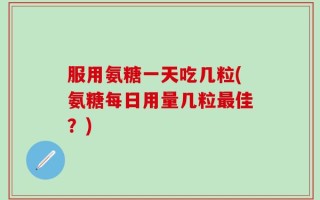 服用氨糖一天吃几粒(氨糖每日用量几粒最佳？)