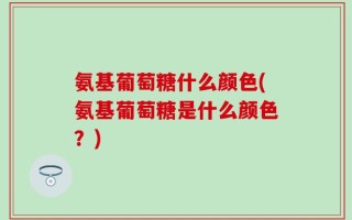 氨基葡萄糖什么颜色(氨基葡萄糖是什么颜色？)