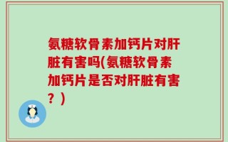 氨糖软骨素加钙片对肝脏有害吗(氨糖软骨素加钙片是否对肝脏有害？)