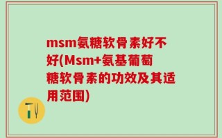 msm氨糖软骨素好不好(Msm+氨基葡萄糖软骨素的功效及其适用范围)