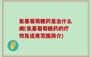 氨基葡萄糖药是治什么病(氨基葡萄糖药的疗效及适用范围简介)