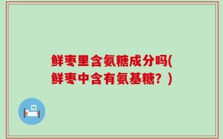 鲜枣里含氨糖成分吗(鲜枣中含有氨基糖？)