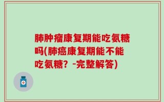 肺肿瘤康复期能吃氨糖吗(肺癌康复期能不能吃氨糖？-完整解答)