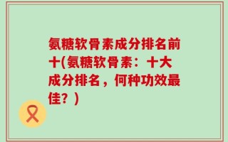氨糖软骨素成分排名前十(氨糖软骨素：十大成分排名，何种功效最佳？)