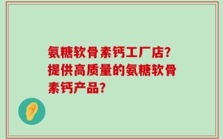 氨糖软骨素钙工厂店？提供高质量的氨糖软骨素钙产品？