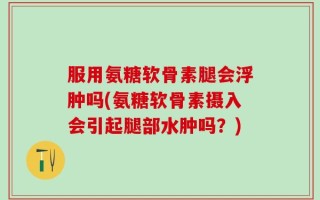 服用氨糖软骨素腿会浮肿吗(氨糖软骨素摄入会引起腿部水肿吗？)