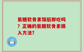 氨糖软骨素饭后即吃吗？正确的氨糖软骨素摄入方法？