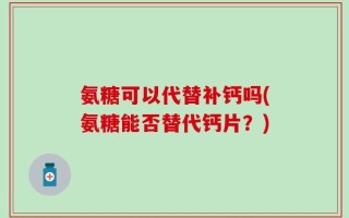氨糖可以代替补钙吗(氨糖能否替代钙片？)