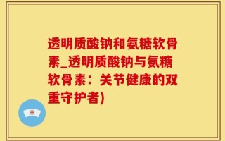 透明质酸钠和氨糖软骨素_透明质酸钠与氨糖软骨素：关节健康的双重守护者)