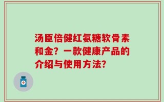 汤臣倍健红氨糖软骨素和金？一款健康产品的介绍与使用方法？