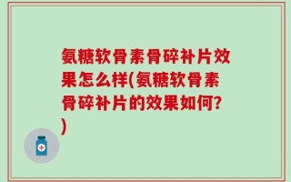 氨糖软骨素骨碎补片效果怎么样(氨糖软骨素骨碎补片的效果如何？)