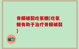 骨膜破裂吃氨糖(吃氨糖有助于治疗骨膜破裂)