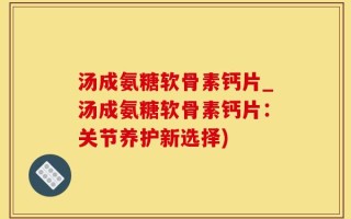 汤成氨糖软骨素钙片_汤成氨糖软骨素钙片：关节养护新选择)