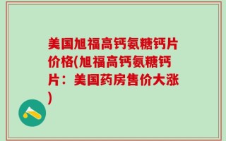 美国旭福高钙氨糖钙片价格(旭福高钙氨糖钙片：美国药房售价大涨)