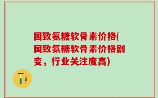 国致氨糖软骨素价格(国致氨糖软骨素价格剧变，行业关注度高)