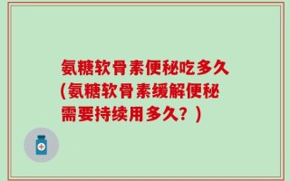 氨糖软骨素便秘吃多久(氨糖软骨素缓解便秘需要持续用多久？)