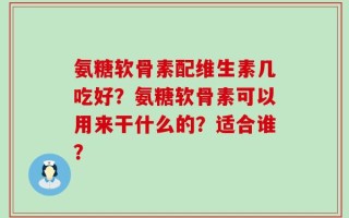 氨糖软骨素配维生素几吃好？氨糖软骨素可以用来干什么的？适合谁？