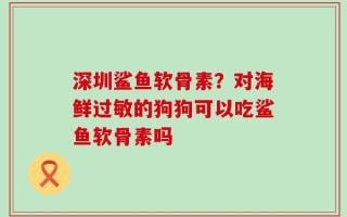 深圳鲨鱼软骨素？对海鲜过敏的狗狗可以吃鲨鱼软骨素吗