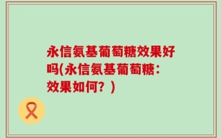 永信氨基葡萄糖效果好吗(永信氨基葡萄糖：效果如何？)