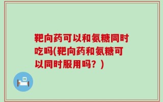 靶向药可以和氨糖同时吃吗(靶向药和氨糖可以同时服用吗？)