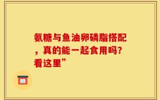 氨糖与鱼油卵磷脂搭配，真的能一起食用吗？看这里”