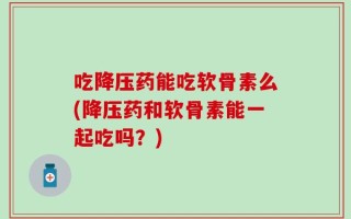 吃降压药能吃软骨素么(降压药和软骨素能一起吃吗？)